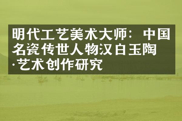 明代工艺美术大师：中国名瓷传世人物汉白玉陶瓷艺术创作研究