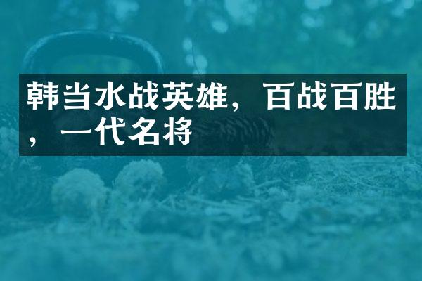 韩当水战英雄，百战百胜，一代名将