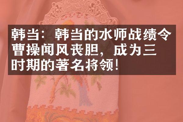 韩当：韩当的水师战绩令曹操闻风丧胆，成为三国时期的著名将领！