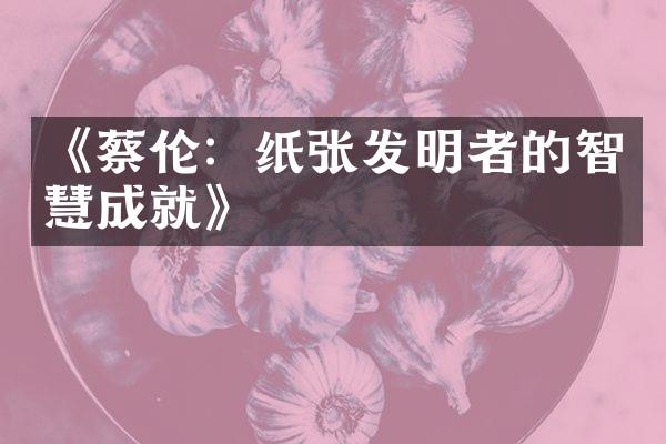 《蔡伦：纸张发明者的智慧成就》