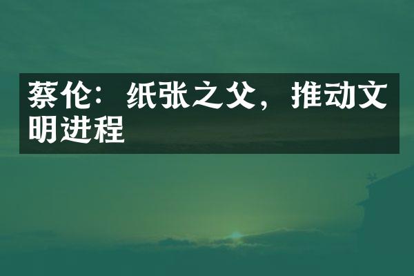 蔡伦：纸张之父，推动文明进程