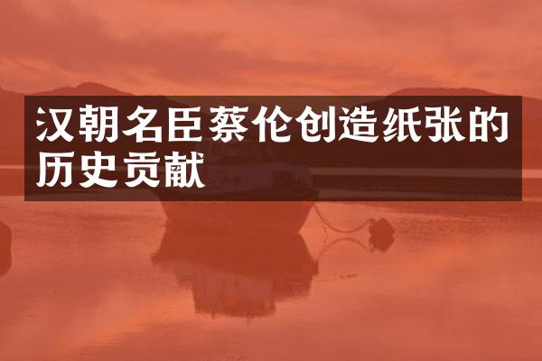 汉朝名臣蔡伦创造纸张的历史贡献