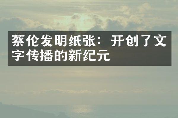 蔡伦发明纸张：开创了文字传播的新纪元