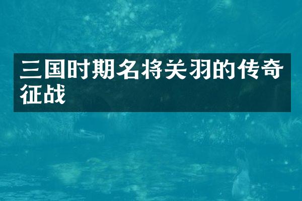 三国时期名将关羽的传奇征战