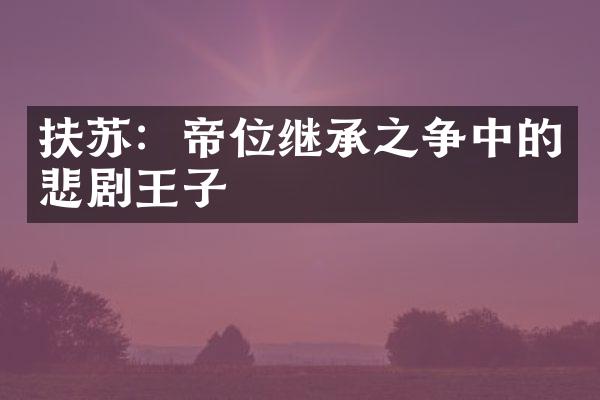 扶苏：帝位继承之争中的悲剧王子