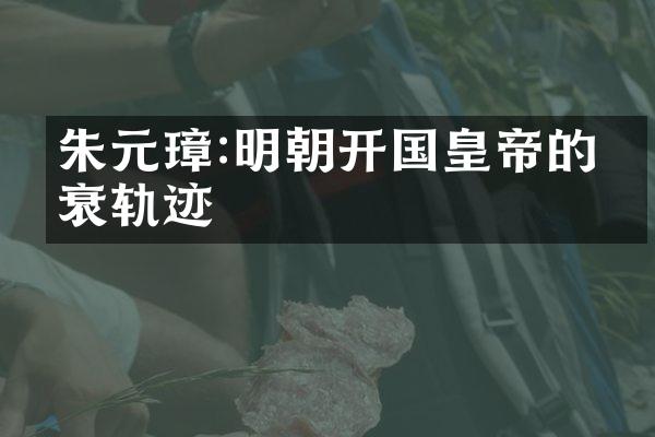 朱元璋:明朝开国皇帝的兴衰轨迹