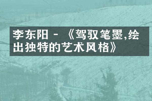 李东阳 - 《驾驭笔墨,绘制出独特的艺术风格》