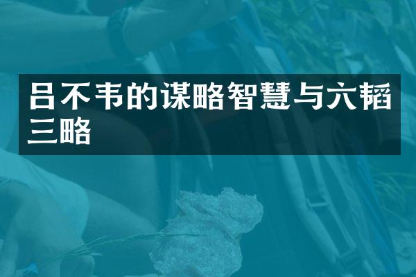 吕不韦的谋略智慧与六韬三略