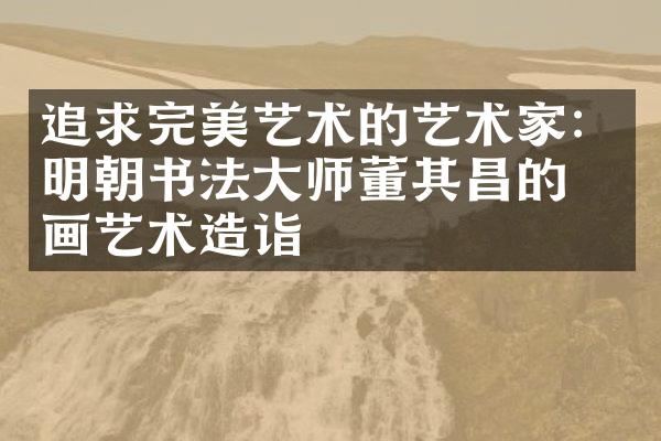 追求完美艺术的艺术家：明朝书法大师董其昌的书画艺术造诣