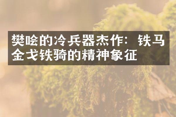 樊哙的冷兵器杰作：铁马金戈铁骑的精神象征