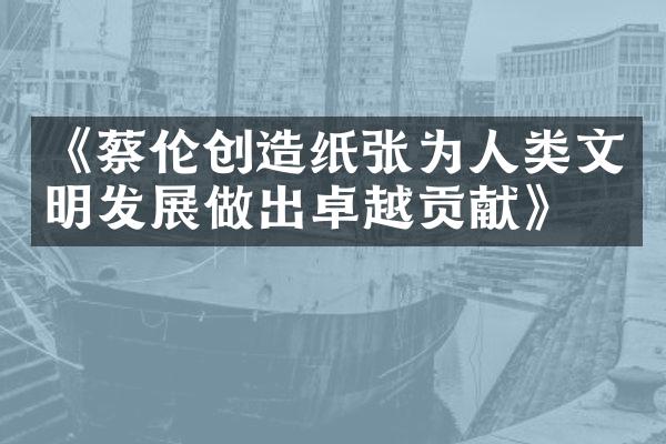 《蔡伦创造纸张为人类文明发展做出卓越贡献》