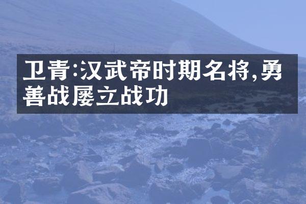 卫青:汉武帝时期名将,勇猛善战屡立战功