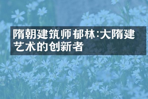 隋朝建筑师郁林:大隋建筑艺术的创新者