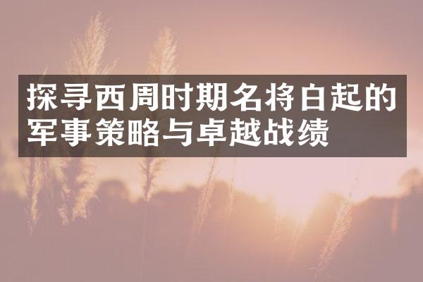 探寻西周时期名将白起的军事策略与卓越战绩