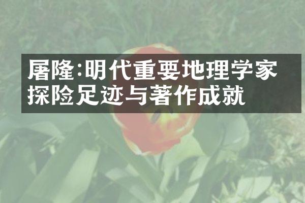 屠隆:明代重要地理学家的探险足迹与著作成就