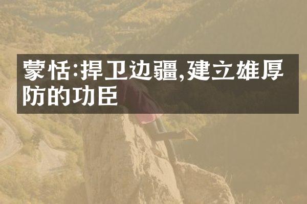 蒙恬:捍卫边疆,建立雄厚国防的功臣