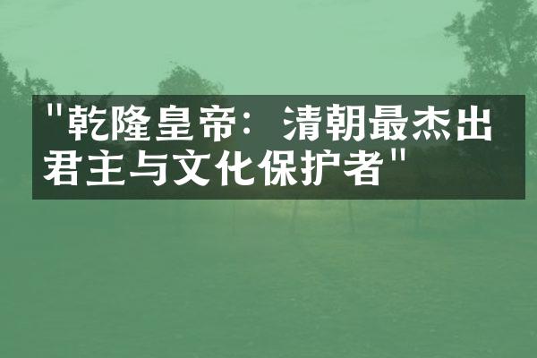 "乾隆皇帝：清朝最杰出的君主与文化保护者"
