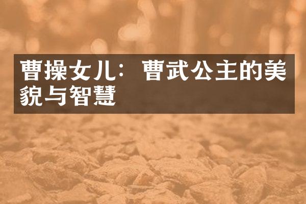 曹操女儿：曹武公主的美貌与智慧