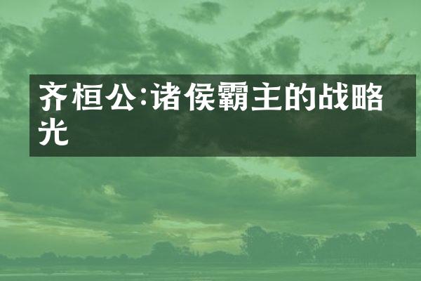齐桓公:诸侯霸主的战略眼光