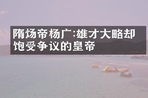 隋炀帝杨广:雄才大略却也饱受争议的皇帝