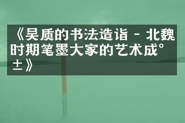 《吴质的书法造诣 - 北魏时期笔墨大家的艺术成就》