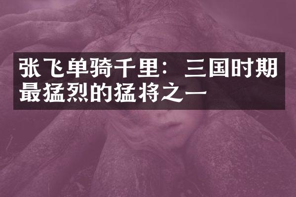 张飞单骑千里：三国时期最猛烈的猛将之一