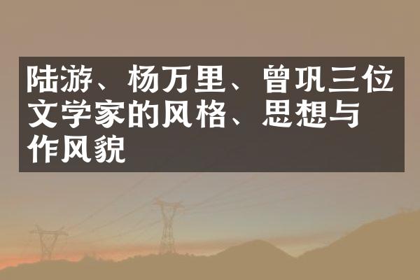 陆游、杨万里、曾巩三位文学家的风格、思想与写作风貌