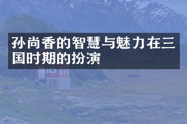 孙尚香的智慧与魅力在三国时期的扮演