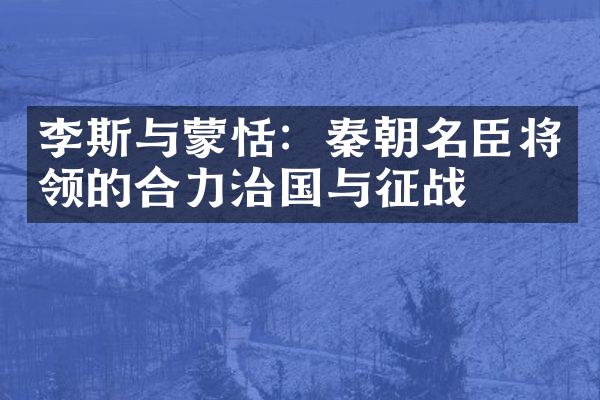 李斯与蒙恬：秦朝名臣将领的合力治国与征战
