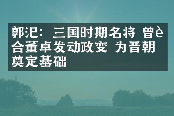 郭汜：三国时期名将 曾联合董卓发动政变 为晋朝奠定基础