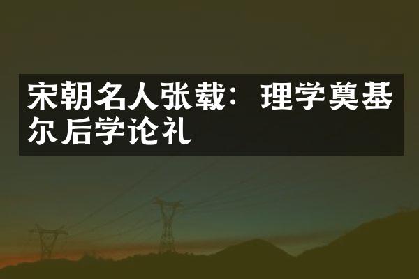 宋朝名人张载：理学奠基尔后学论礼