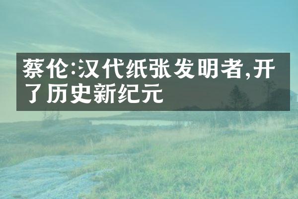 蔡伦:汉代纸张发明者,开创了历史新纪元