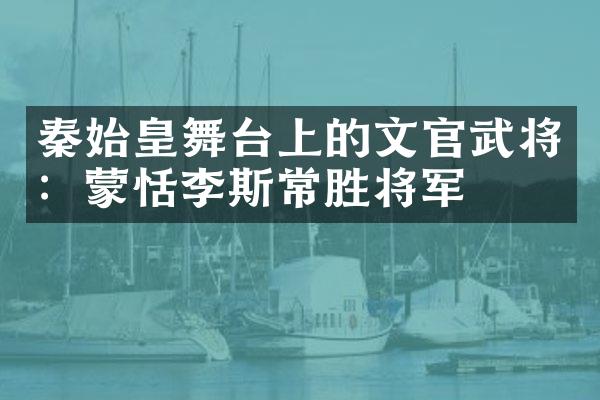 秦始皇舞台上的文官武将：蒙恬李斯常胜将军