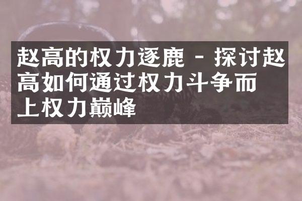 赵高的权力逐鹿 - 探讨赵高如何通过权力斗争而登上权力巅峰