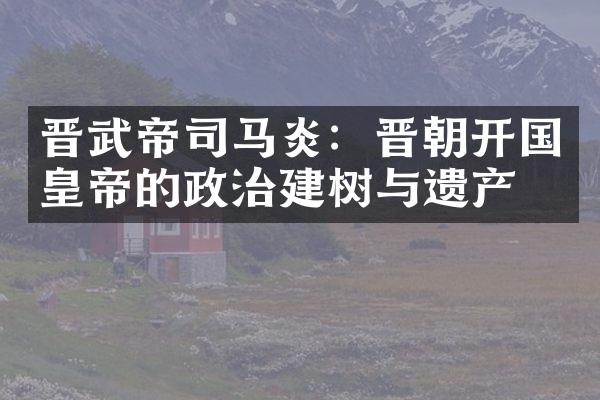 晋武帝司马炎：晋朝开国皇帝的政治建树与遗产