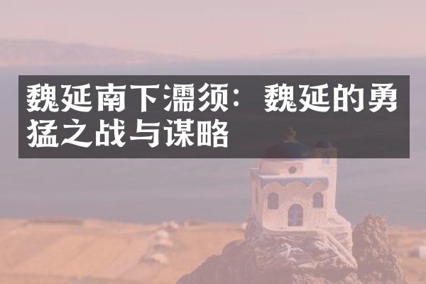 魏延南下濡须：魏延的勇猛之战与谋略