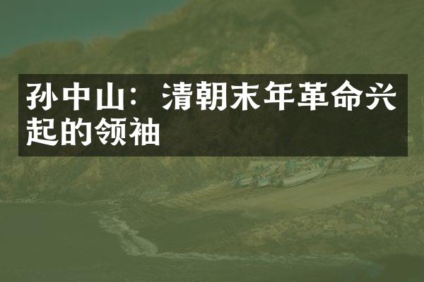 孙中山：清朝末年革命兴起的领袖
