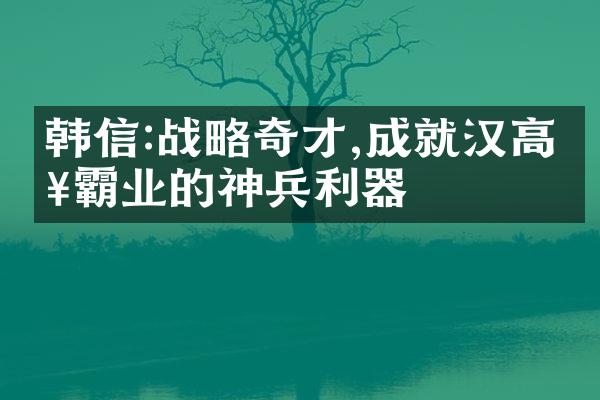 韩信:战略奇才,成就汉高祖霸业的神兵利器