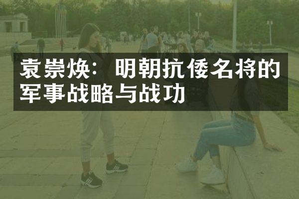 袁崇焕：明朝抗倭名将的军事战略与战功