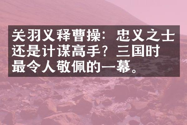 关羽义释曹操：忠义之士还是计谋高手？三国时期最令人敬佩的一幕。