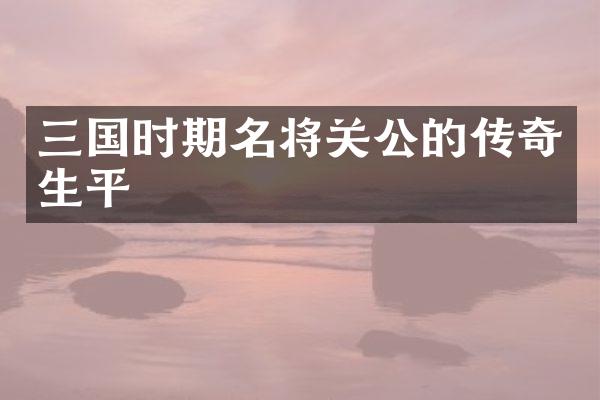 三国时期名将关公的传奇生平