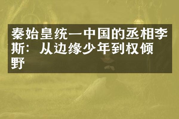 秦始皇统一中国的丞相李斯：从边缘少年到权倾朝野