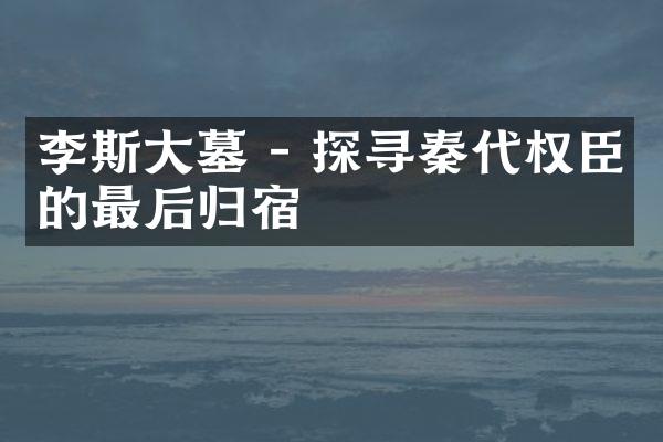 李斯大墓 - 探寻秦代权臣的最后归宿