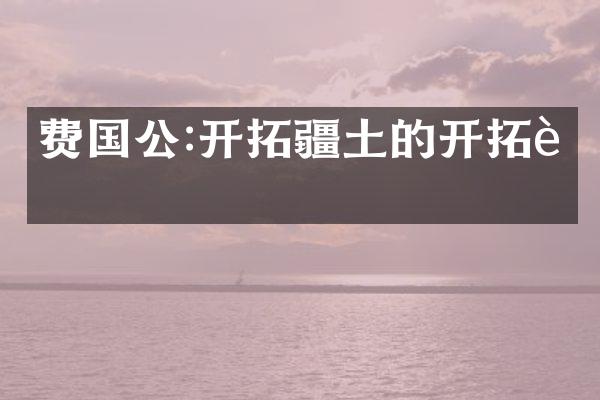 费国公:开拓疆土的开拓者