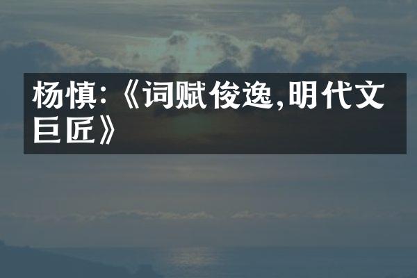 杨慎:《词赋俊逸,明代文学巨匠》