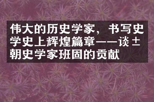 伟大的历史学家，书写史学史上辉煌篇章&mdash;&mdash;谈汉朝史学家班固的贡献