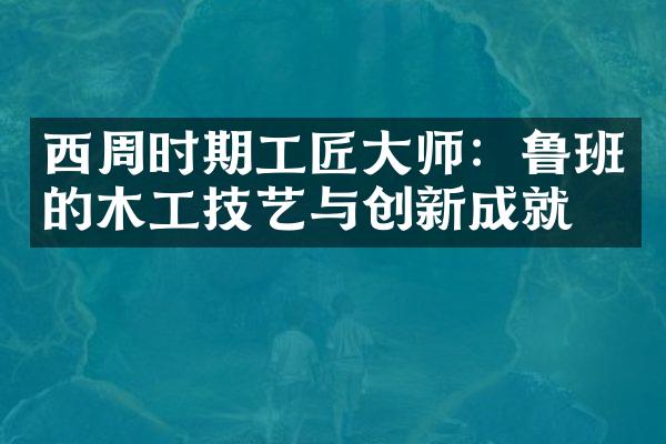 西周时期工匠大师：鲁班的木工技艺与创新成就
