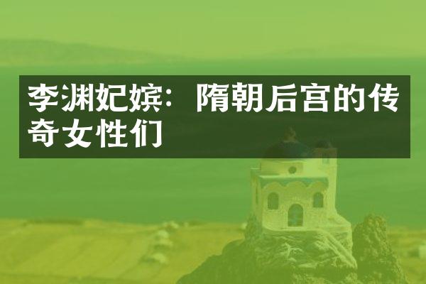 李渊妃嫔：隋朝后宫的传奇女性们