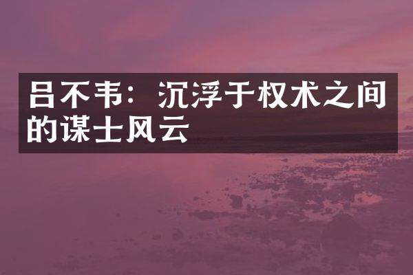 吕不韦：沉浮于权术之间的谋士风云