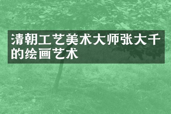 清朝工艺美术大师张大千的绘画艺术